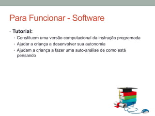 •  Tutorial:
•  Constituem uma versão computacional da instrução programada
•  Ajudar a criança a desenvolver sua autonomia
•  Ajudam a criança a fazer uma auto-análise de como está
pensando
Para Funcionar - Software
 