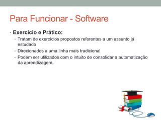 •  Exercício e Prático:
•  Tratam de exercícios propostos referentes a um assunto já
estudado
•  Direcionados a uma linha mais tradicional
•  Podem ser utilizados com o intuito de consolidar a automatização
da aprendizagem.
Para Funcionar - Software
 