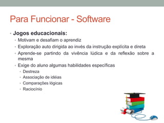 •  Jogos educacionais:
•  Motivam e desafiam o aprendiz
•  Exploração auto dirigida ao invés da instrução explícita e direta
•  Aprende-se partindo da vivência lúdica e da reflexão sobre a
mesma
•  Exige do aluno algumas habilidades específicas
•  Destreza
•  Associação de idéias
•  Comparações lógicas
•  Raciocínio
Para Funcionar - Software
 