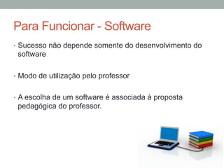 •  Sucesso não depende somente do desenvolvimento do
software
•  Modo de utilização pelo professor
•  A escolha de um software é associada à proposta
pedagógica do professor.
Para Funcionar - Software
 
