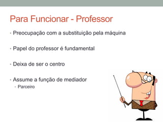 Para Funcionar - Professor
•  Preocupação com a substituição pela máquina
•  Papel do professor é fundamental
•  Deixa de ser o centro
•  Assume a função de mediador
•  Parceiro
 