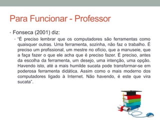 •  Fonseca (2001) diz:
•  “É preciso lembrar que os computadores são ferramentas como
quaisquer outras. Uma ferramenta, sozinha, não faz o trabalho. É
preciso um profissional, um mestre no ofício, que a manuseie, que
a faça fazer o que ele acha que é preciso fazer. É preciso, antes
da escolha da ferramenta, um desejo, uma intenção, uma opção.
Havendo isto, até a mais humilde sucata pode transformar-se em
poderosa ferramenta didática. Assim como o mais moderno dos
computadores ligado à Internet. Não havendo, é este que vira
sucata”.
Para Funcionar - Professor
 