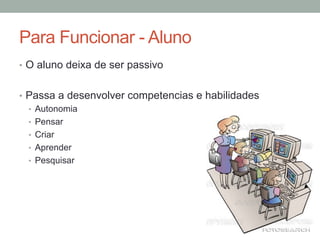 •  O aluno deixa de ser passivo
•  Passa a desenvolver competencias e habilidades
•  Autonomia
•  Pensar
•  Criar
•  Aprender
•  Pesquisar
Para Funcionar - Aluno
 