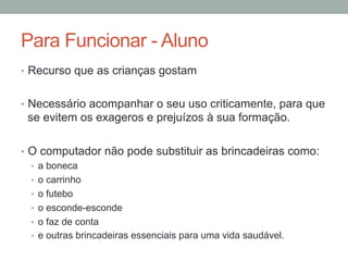 •  Recurso que as crianças gostam
•  Necessário acompanhar o seu uso criticamente, para que
se evitem os exageros e prejuízos à sua formação.
•  O computador não pode substituir as brincadeiras como:
•  a boneca
•  o carrinho
•  o futebo
•  o esconde-esconde
•  o faz de conta
•  e outras brincadeiras essenciais para uma vida saudável.
Para Funcionar - Aluno
 