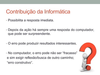 Contribuição da Informática
•  Possibilita a resposta imediata.
•  Depois da ação há sempre uma resposta do computador,
que pode ser surpreendente.
•  O erro pode produzir resultados interessantes.
•  No computador, o erro pode não ser “fracasso”
e sim exigir reflexão/busca de outro caminho;
“erro construtivo”.
 