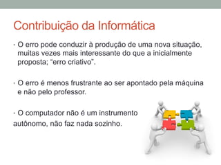 •  O erro pode conduzir à produção de uma nova situação,
muitas vezes mais interessante do que a inicialmente
proposta; “erro criativo”.
•  O erro é menos frustrante ao ser apontado pela máquina
e não pelo professor.
•  O computador não é um instrumento
autônomo, não faz nada sozinho.
Contribuição da Informática
 