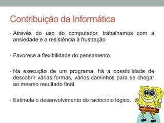 •  Através do uso do computador, trabalhamos com a
ansiedade e a resistência à frustração
•  Favorece a flexibilidade do pensamento.
•  Na execução de um programa, há a possibilidade de
descobrir várias formas, vários caminhos para se chegar
ao mesmo resultado final.
•  Estimula o desenvolvimento do raciocínio lógico.
Contribuição da Informática
 
