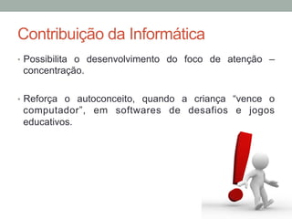 •  Possibilita o desenvolvimento do foco de atenção –
concentração.
•  Reforça o autoconceito, quando a criança “vence o
computador”, em softwares de desafios e jogos
educativos.
Contribuição da Informática
 