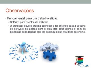 Observações
•  Fundamental para um trabalho eficaz
•  Critérios para escolha do software
•  O professor deve e precisa conhecer e ter critérios para a escolha
do software de acordo com o grau dos seus alunos e com as
propostas pedagógicas que ele destinou à sua atividade de ensino.
 