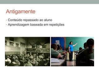 Antigamente
•  Conteúdo repassado ao aluno
•  Aprendizagem baseada em repetições
 