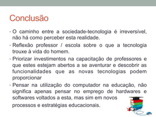 Conclusão
•  O caminho entre a sociedade-tecnologia é irreversível,
não há como perceber esta realidade.
•  Reflexão professor / escola sobre o que a tecnologia
trouxe à vida do homem.
•  Priorizar investimentos na capacitação de professores e
que estes estejam abertos a se aventurar e descobrir as
funcionalidades que as novas tecnologias podem
proporcionar
•  Pensar na utilização do computador na educação, não
significa apenas pensar no emprego de hardwares e
softwares voltados a esta, mas sim em novos
processos e estratégias educacionais.
 