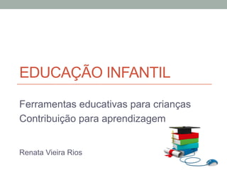 EDUCAÇÃO INFANTIL
Ferramentas educativas para crianças
Contribuição para aprendizagem
Renata Vieira Rios
 