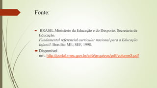 Fonte:
 BRASIL.Ministério da Educação e do Desporto. Secretaria de
Educação.
Fundamental referencial curricular nacional para a Educação
Infantil. Brasília: ME; SEF, 1998.
 Disponível
em: http://portal.mec.gov.br/seb/arquivos/pdf/volume3.pdf
 