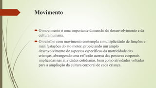 Movimento
 O movimento é uma importante dimensão do desenvolvimento e da
cultura humana.
 O trabalho com movimento contempla a multiplicidade de funções e
manifestações do ato motor, propiciando um amplo
desenvolvimento de aspectos específicos da motricidade das
crianças, abrangendo uma reflexão acerca das posturas corporais
implicadas nas atividades cotidianas, bem como atividades voltadas
para a ampliação da cultura corporal de cada criança.
 