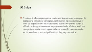 Música
 A música é a linguagem que se traduz em formas sonoras capazes de
expressar e comunicar sensações, sentimentos e pensamentos, por
meio da organização e relacionamento expressivo entre o som e o
silêncio. A integração entre os aspectos sensíveis, afetivos, estéticos
e cognitivos, assim como a promoção de interação e comunicação
social, conferem caráter significativo à linguagem musical.
 
