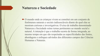 Natureza e Sociedade
 O mundo onde as crianças vivem se constitui em um conjunto de
fenômenos naturais e sociais indissociáveis diante do qual elas se
mostram curiosas e investigativas. O eixo de trabalho denominado
Natureza e Sociedade reúne temas pertinentes ao mundo social e
natural. A intenção é que o trabalho ocorra de forma integrada, ao
mesmo tempo em que são respeitadas as especificidades das fontes,
abordagens e enfoques advindos dos diferentes campos das Ciências
Humanas e Naturais.
 