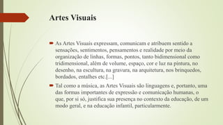 Artes Visuais
 As Artes Visuais expressam, comunicam e atribuem sentido a
sensações, sentimentos, pensamentos e realidade por meio da
organização de linhas, formas, pontos, tanto bidimensional como
tridimensional, além de volume, espaço, cor e luz na pintura, no
desenho, na escultura, na gravura, na arquitetura, nos brinquedos,
bordados, entalhes etc.[...]
 Tal como a música, as Artes Visuais são linguagens e, portanto, uma
das formas importantes de expressão e comunicação humanas, o
que, por si só, justifica sua presença no contexto da educação, de um
modo geral, e na educação infantil, particularmente.
 