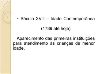 Século XVlll – Idade Contemporânea (1789 até hoje) Aparecimento das primeiras instituições para atendimento às crianças de menor idade. 