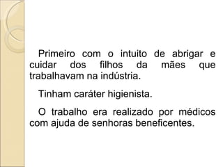 Primeiro com o intuito de abrigar e cuidar dos filhos da mães que trabalhavam na indústria. Tinham caráter higienista.  O trabalho era realizado por médicos com ajuda de senhoras beneficentes. 