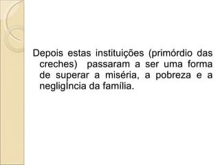 Depois estas instituições (primórdio das creches)  passaram a ser uma forma de superar a miséria, a pobreza e a negligência da família. 