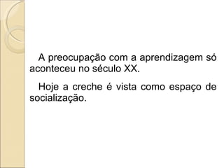 A preocupação com a aprendizagem só aconteceu no século XX. Hoje a creche é vista como espaço de socialização. 