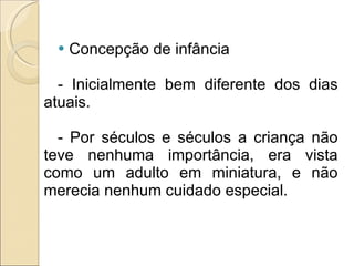 Concepção de infância - Inicialmente bem diferente dos dias atuais. - Por séculos e séculos a criança não teve nenhuma importância, era vista como um adulto em miniatura, e não merecia nenhum cuidado especial. 