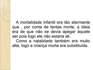 A mortalidade infantil era tão alarmante que , por conta de tantas morte, a ideia era de que não se devia apegar àquele ser pois logo ele não estaria ali. Como a natalidade também era muito alta, logo a criança morta era substituída. 