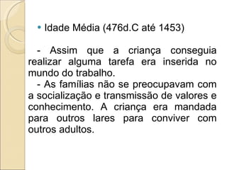 Idade Média (476d.C até 1453) - Assim que a criança conseguia realizar alguma tarefa era inserida no mundo do trabalho. - As famílias não se preocupavam com a socialização e transmissão de valores e conhecimento. A criança era mandada para outros lares para conviver com outros adultos. 