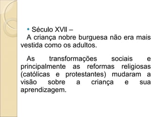 Século XVll – A criança nobre burguesa não era mais vestida como os adultos. As transformações sociais e principalmente as reformas religiosas (católicas e protestantes) mudaram a visão sobre a criança e sua aprendizagem. 