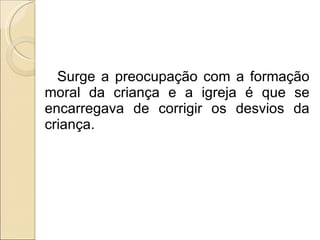 Surge a preocupação com a formação moral da criança e a igreja é que se encarregava de corrigir os desvios da criança. 