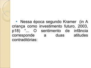 Nessa época segundo Kramer  (in A criança como investimento futuro, 2003, p18) “... O sentimento de infância corresponde a duas atitudes contraditórias:  