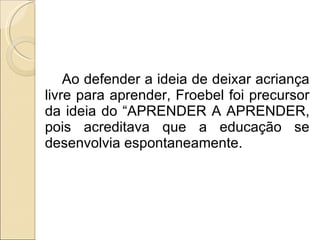Ao defender a ideia de deixar acriança livre para aprender, Froebel foi precursor da ideia do “APRENDER A APRENDER, pois acreditava que a educação se desenvolvia espontaneamente. 