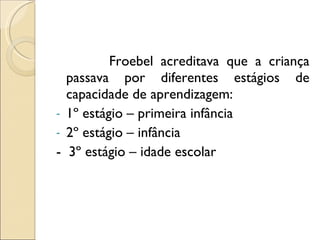 Froebel acreditava que a criança passava por diferentes estágios de capacidade de aprendizagem: 1º estágio – primeira infância 2º estágio – infância -  3º estágio – idade escolar 