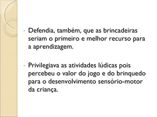 Defendia, também, que as brincadeiras seriam o primeiro e melhor recurso para a aprendizagem. Privilegiava as atividades lúdicas pois percebeu o valor do jogo e do brinquedo para o desenvolvimento sensório-motor da criança. 