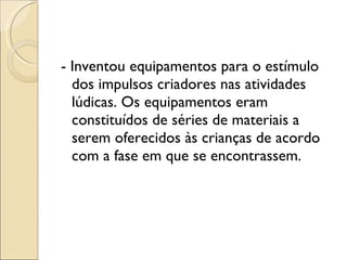 - Inventou equipamentos para o estímulo dos impulsos criadores nas atividades lúdicas. Os equipamentos eram constituídos de séries de materiais a serem oferecidos às crianças de acordo com a fase em que se encontrassem. 