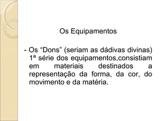 Os Equipamentos - Os “Dons” (seriam as dádivas divinas) 1ª série dos equipamentos,consistiam em materiais destinados a representação da forma, da cor, do movimento e da matéria. 
