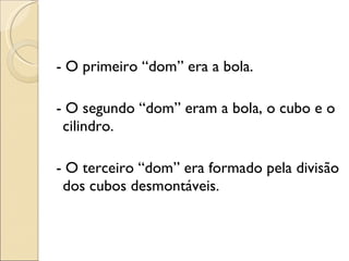 - O primeiro “dom” era a bola. - O segundo “dom” eram a bola, o cubo e o cilindro. - O terceiro “dom” era formado pela divisão dos cubos desmontáveis. 