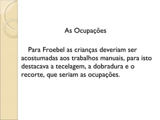 As Ocupações Para Froebel as crianças deveriam ser acostumadas aos trabalhos manuais, para isto destacava a tecelagem, a dobradura e o recorte, que seriam as ocupações. 