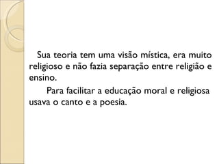 Sua teoria tem uma visão mística, era muito religioso e não fazia separação entre religião e ensino. Para facilitar a educação moral e religiosa usava o canto e a poesia. 