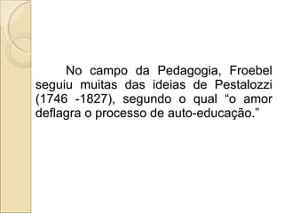 No campo da Pedagogia, Froebel seguiu muitas das ideias de Pestalozzi (1746 -1827), segundo o qual “o amor deflagra o processo de auto-educação.” 