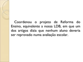 Coordenou o projeto de Reforma do Ensino, equivalente a nossa LDB, em que um dos artigos dizia que nenhum aluno deveria ser reprovado numa avaliação escolar. 