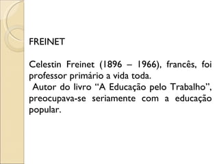 FREINET Celestin Freinet (1896 – 1966), francês, foi professor primário a vida toda. Autor do livro “A Educação pelo Trabalho”, preocupava-se seriamente com a educação popular. 