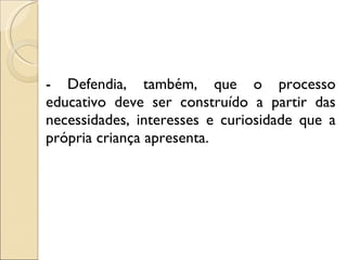 - Defendia, também, que o processo educativo deve ser construído a partir das necessidades, interesses e curiosidade que a própria criança apresenta. 