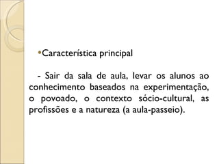 Característica principal - Sair da sala de aula, levar os alunos ao conhecimento baseados na experimentação, o povoado, o contexto sócio-cultural, as profissões e a natureza (a aula-passeio).  