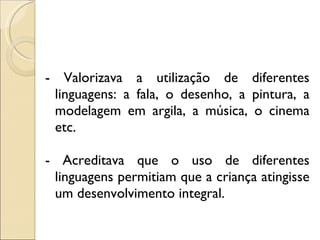 - Valorizava a utilização de diferentes linguagens: a fala, o desenho, a pintura, a modelagem em argila, a música, o cinema etc.  - Acreditava que o uso de diferentes linguagens permitiam que a criança atingisse um desenvolvimento integral. 