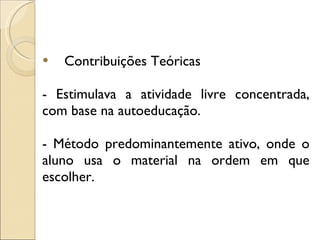 Contribuições Teóricas  - Estimulava a atividade livre concentrada, com base na autoeducação. - Método predominantemente ativo, onde o aluno usa o material na ordem em que escolher. 