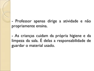 - Professor apenas dirige a atividade e não propriamente ensina. - As crianças cuidam da própria higiene e da limpeza da sala. É delas a responsabilidade de guardar o material usado. 