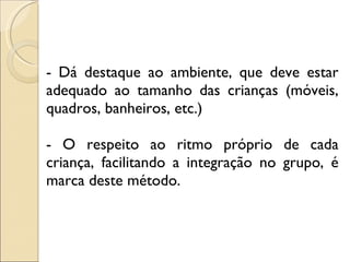 - Dá destaque ao ambiente, que deve estar adequado ao tamanho das crianças (móveis, quadros, banheiros, etc.) - O respeito ao ritmo próprio de cada criança, facilitando a integração no grupo, é marca deste método. 