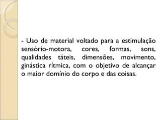 - Uso de material voltado para a estimulação sensório-motora, cores, formas, sons, qualidades táteis, dimensões, movimento, ginástica rítmica, com o objetivo de alcançar o maior domínio do corpo e das coisas. 
