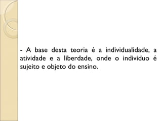 - A base desta teoria é a individualidade, a atividade e a liberdade, onde o individuo é sujeito e objeto do ensino. 
